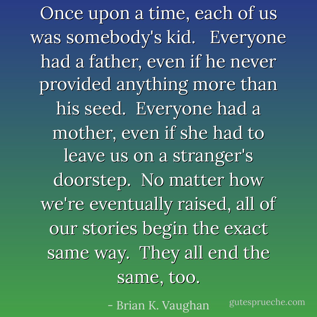 Once upon a time, each of us was somebody's kid. <br /><br />Everyone had a father, even if he never provided anything more than his seed.<br /><br />Everyone had a mother, even if she had to leave us on a stranger's doorstep.<br /><br />No matter how we're eventually raised, all of our stories begin the exact same way.<br /><br />They all end the same, too. - Brian K. Vaughan