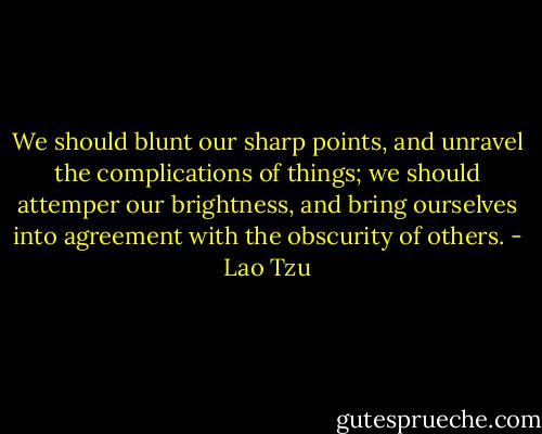 We should blunt our sharp points, and unravel the complications of things; we should attemper our brightness, and bring ourselves into agreement with the obscurity of others. - Lao Tzu
