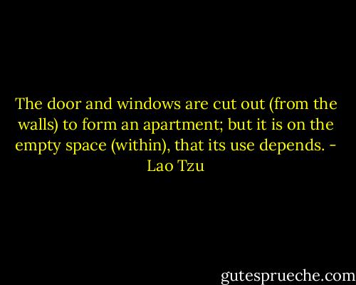 The door and windows are cut out (from the walls) to form an apartment; but it is on the empty space (within), that its use depends. - Lao Tzu