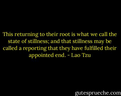 This returning to their root is what we call the state of stillness; and that stillness may be called a reporting that they have fulfilled their appointed end. - Lao Tzu