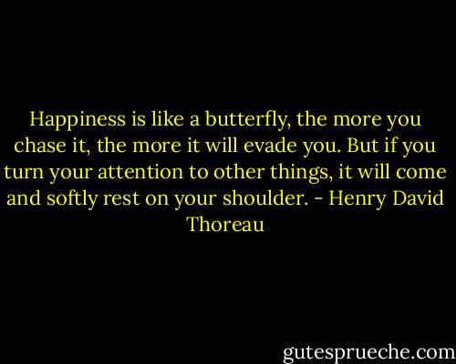 Happiness is like a butterfly, the more you chase it, the more it will evade you. But if you turn your attention to other things, it will come and softly rest on your shoulder. - Henry David Thoreau