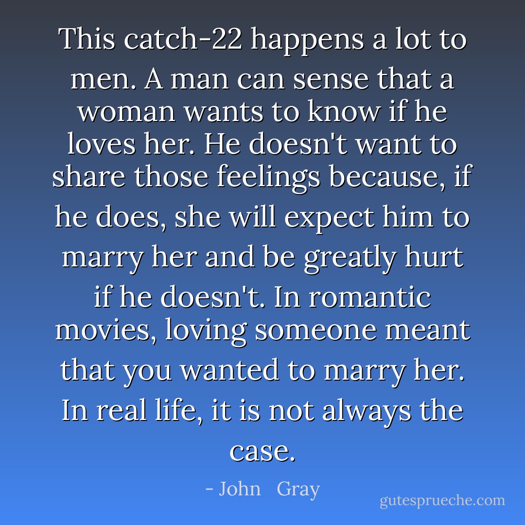 This catch-22 happens a lot to men. A man can sense that a woman wants to know if he loves her. He doesn't want to share those feelings because, if he does, she will expect him to marry her and be greatly hurt if he doesn't. In romantic movies, loving someone meant that you wanted to marry her. In real life, it is not always the case. - John   Gray