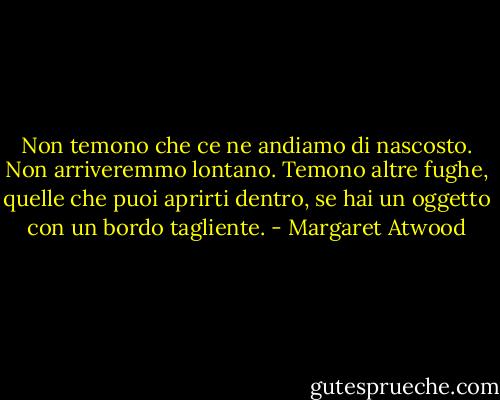 Non temono che ce ne andiamo di nascosto. Non arriveremmo lontano. Temono altre fughe, quelle che puoi aprirti dentro, se hai un oggetto con un bordo tagliente. - Margaret Atwood