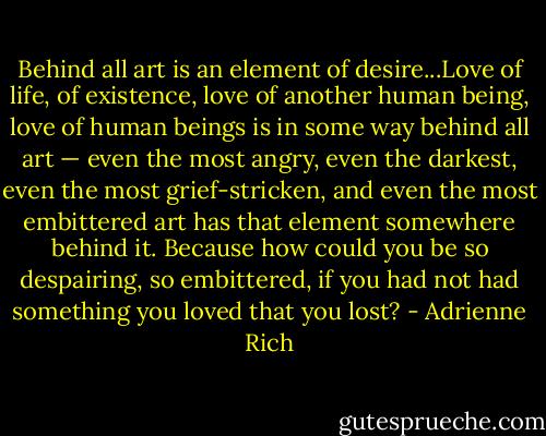 Behind all art is an element of desire...Love of life, of existence, love of another human being, love of human beings is in some way behind all art — even the most angry, even the darkest, even the most grief-stricken, and even the most embittered art has that element somewhere behind it. Because how could you be so despairing, so embittered, if you had not had something you loved that you lost? - Adrienne Rich
