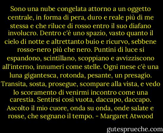 Sono una nube congelata attorno a un oggetto centrale, in forma di pera, duro e reale più di me stessa e che riluce di rosso entro il suo diafano involucro. Dentro c'è uno spazio, vasto quanto il cielo di notte e altrettanto buio e ricurvo, sebbene rosso-nero più che nero. Puntini di luce si espandono, scintillano, scoppiano e avvizziscono all'interno, innumeri come stelle. Ogni mese c'è una luna gigantesca, rotonda, pesante, un presagio. Transita, sosta, prosegue, scompare alla vista, e vedo lo scoramento di venirmi incontro come una carestia. Sentirsi così vuota, daccapo, daccapo. Ascolto il mio cuore, onda su onda, onde salate e rosse, che segnano il tempo. - Margaret Atwood