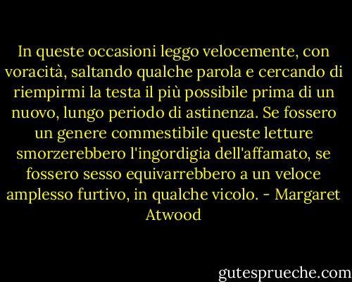 In queste occasioni leggo velocemente, con voracità, saltando qualche parola e cercando di riempirmi la testa il più possibile prima di un nuovo, lungo periodo di astinenza. Se fossero un genere commestibile queste letture smorzerebbero l'ingordigia dell'affamato, se fossero sesso equivarrebbero a un veloce amplesso furtivo, in qualche vicolo. - Margaret Atwood