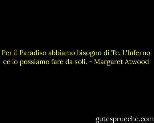 Per il Paradiso abbiamo bisogno di Te. L'Inferno ce lo possiamo fare da soli. - Margaret Atwood