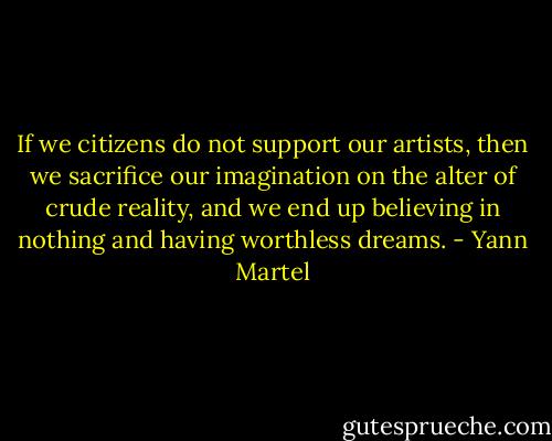 If we citizens do not support our artists, then we sacrifice our imagination on the alter of crude reality, and we end up believing in nothing and having worthless dreams. - Yann Martel