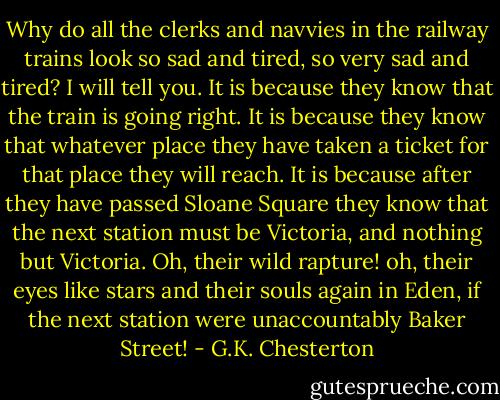 Why do all the clerks and navvies in the railway trains look so sad and tired, so very sad and tired? I will tell you. It is because they know that the train is going right. It is because they know that whatever place they have taken a ticket for that place they will reach. It is because after they have passed Sloane Square they know that the next station must be Victoria, and nothing but Victoria. Oh, their wild rapture! oh, their eyes like stars and their souls again in Eden, if the next station were unaccountably Baker Street! - G.K. Chesterton