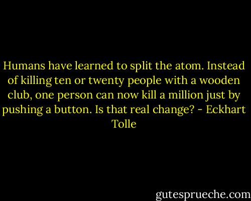 Humans have learned to split the atom. Instead of killing ten or twenty people with a wooden club, one person can now kill a million just by pushing a button. Is that real change? - Eckhart Tolle