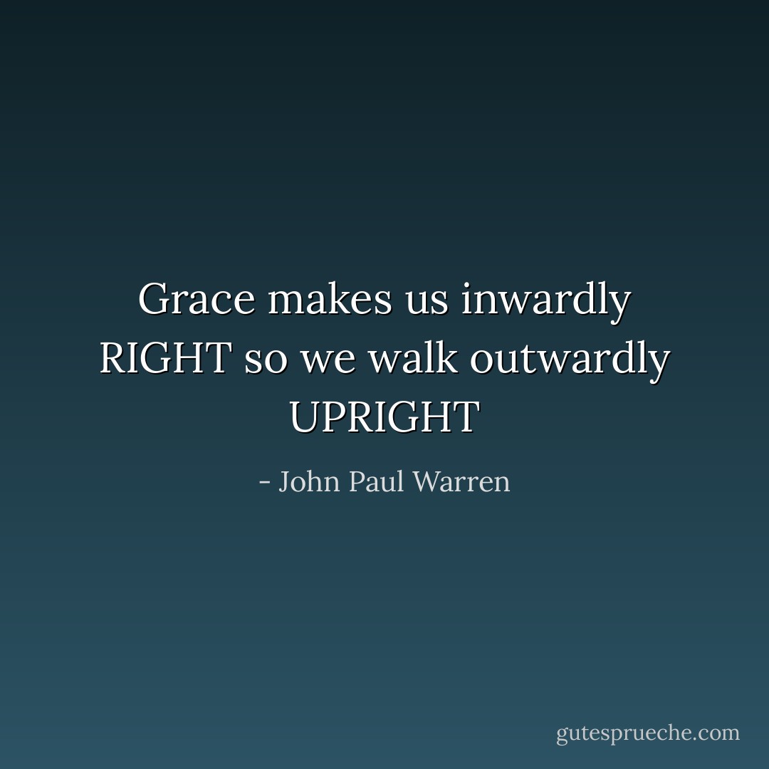 Grace makes us inwardly RIGHT so we walk outwardly UPRIGHT - John Paul Warren