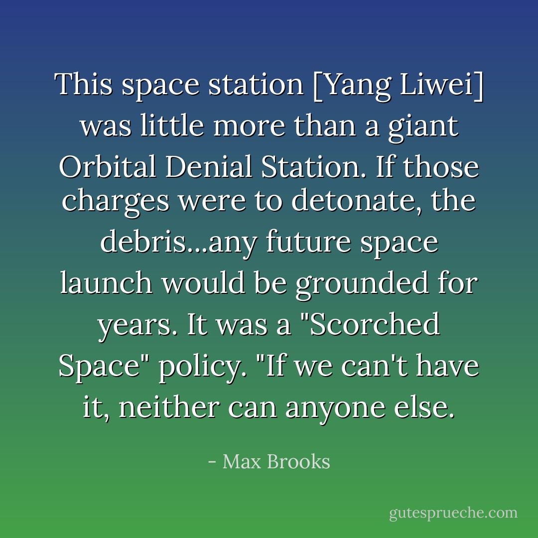 This space station [Yang Liwei] was little more than a giant Orbital Denial Station. If those charges were to detonate, the debris...any future space launch would be grounded for years. It was a "Scorched Space" policy. "If we can't have it, neither can anyone else. - Max Brooks