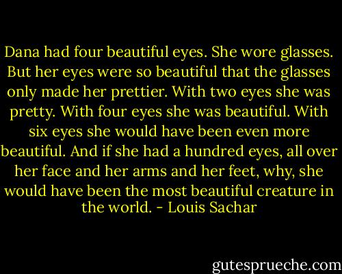 Dana had four beautiful eyes. She wore glasses. But her eyes were so beautiful that the glasses only made her prettier. With two eyes she was pretty. With four eyes she was beautiful. With six eyes she would have been even more beautiful. And if she had a hundred eyes, all over her face and her arms and her feet, why, she would have been the most beautiful creature in the world. - Louis Sachar