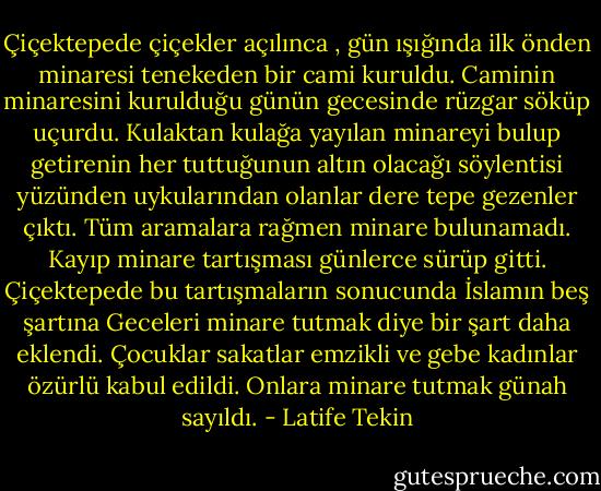 Çiçektepede çiçekler açılınca , gün ışığında ilk önden minaresi tenekeden bir cami kuruldu. Caminin minaresini kurulduğu günün gecesinde rüzgar söküp uçurdu. Kulaktan kulağa yayılan minareyi bulup getirenin her tuttuğunun altın olacağı söylentisi yüzünden uykularından olanlar dere tepe gezenler çıktı. Tüm aramalara rağmen minare bulunamadı. Kayıp minare tartışması günlerce sürüp gitti. Çiçektepede bu tartışmaların sonucunda İslamın beş şartına Geceleri minare tutmak diye bir şart daha eklendi. Çocuklar sakatlar emzikli ve gebe kadınlar özürlü kabul edildi. Onlara minare tutmak günah sayıldı. - Latife Tekin