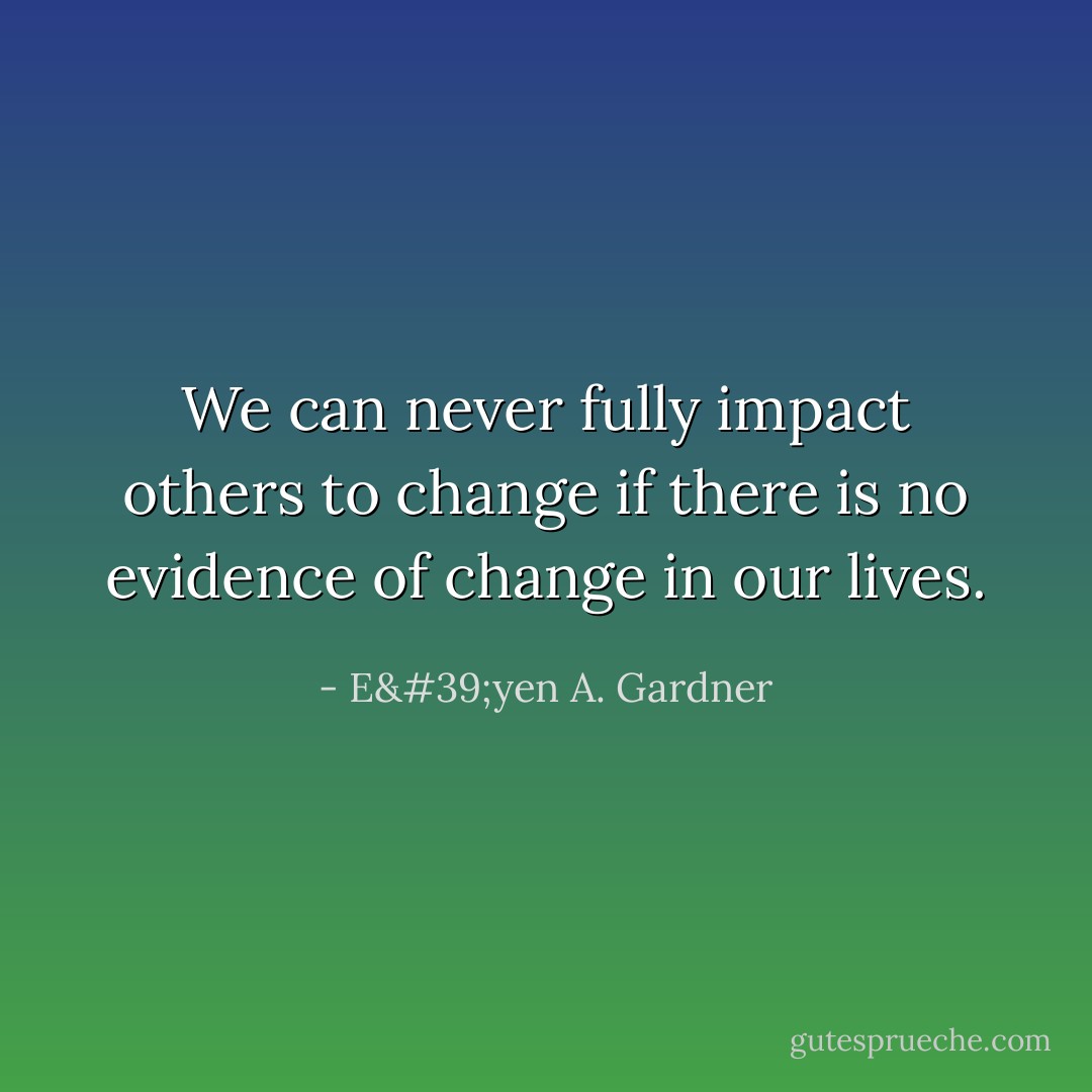 We can never fully impact others to change if there is no evidence of change in our lives. - E'yen A. Gardner