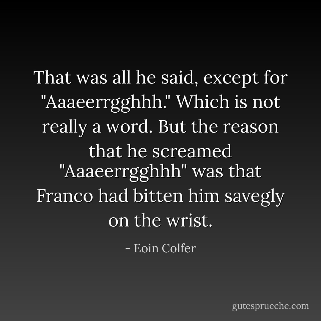 That was all he said, except for "Aaaeerrgghhh." Which is not really a word. But the reason that he screamed "Aaaeerrgghhh" was that Franco had bitten him savegly on the wrist. - Eoin Colfer
