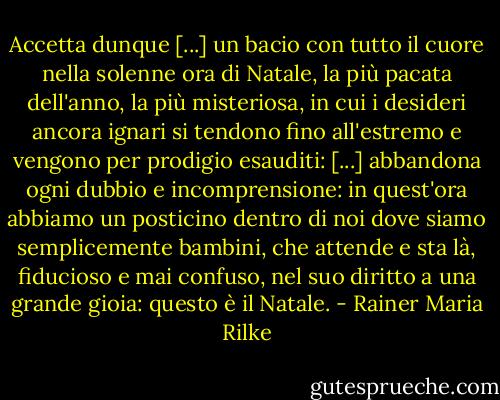 Accetta dunque [...] un bacio con tutto il cuore nella solenne ora di Natale, la più pacata dell'anno, la più misteriosa, in cui i desideri ancora ignari si tendono fino all'estremo e vengono per prodigio esauditi: [...] abbandona ogni dubbio e incomprensione: in quest'ora abbiamo un posticino dentro di noi dove siamo semplicemente bambini, che attende e sta là, fiducioso e mai confuso, nel suo diritto a una grande gioia: questo è il Natale. - Rainer Maria Rilke