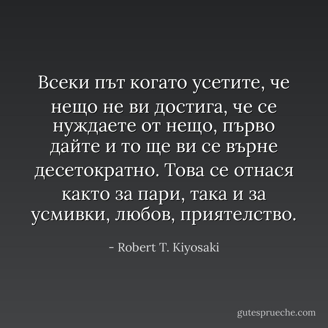 Всеки път когато усетите, че нещо не ви достига, че се нуждаете от нещо, първо дайте и то ще ви се върне десетократно. Това се отнася както за пари, така и за усмивки, любов, приятелство. - Robert T. Kiyosaki