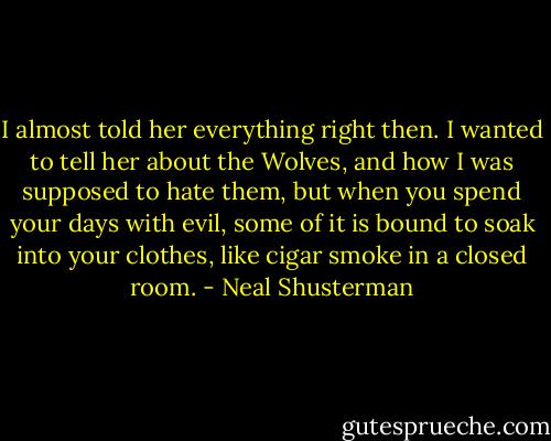 I almost told her everything right then. I wanted to tell her about the Wolves, and how I was supposed to hate them, but when you spend your days with evil, some of it is bound to soak into your clothes, like cigar smoke in a closed room. - Neal Shusterman