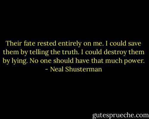 Their fate rested entirely on me. I could save them by telling the truth. I could destroy them by lying. No one should have that much power. - Neal Shusterman