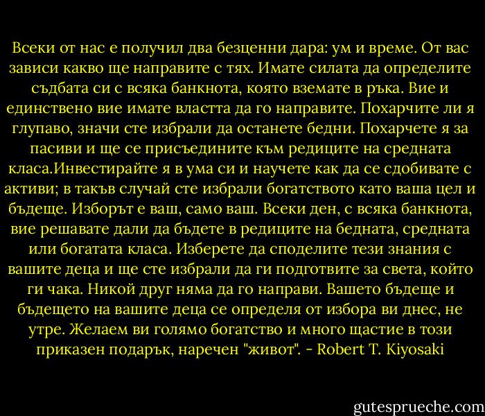 Всеки от нас е получил два безценни дара: ум и време. От вас зависи какво ще направите с тях. Имате силата да определите съдбата си с всяка банкнота, която вземате в ръка. Вие и единствено вие имате властта да го направите. Похарчите ли я глупаво, значи сте избрали да останете бедни. Похарчете я за пасиви и ще се присъедините към редиците на средната класа.Инвестирайте я в ума си и научете как да се сдобивате с активи; в такъв случай сте избрали богатството като ваша цел и бъдеще. Изборът е ваш, само ваш. Всеки ден, с всяка банкнота, вие решавате дали да бъдете в редиците на бедната, средната или богатата класа. Изберете да споделите тези знания с вашите деца и ще сте избрали да ги подготвите за света, който ги чака. Никой друг няма да го направи. Вашето бъдеще и бъдещето на вашите деца се определя от избора ви днес, не утре. Желаем ви голямо богатство и много щастие в този приказен подарък, наречен "живот". - Robert T. Kiyosaki