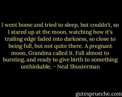 I went home and tried to sleep, but couldn't, so I stared up at the moon, watching how it's trailing edge faded into darkness, so close to being full, but not quite there. A pregnant moon, Grandma called it. Full almost to bursting, and ready to give birth to something unthinkable. - Neal Shusterman