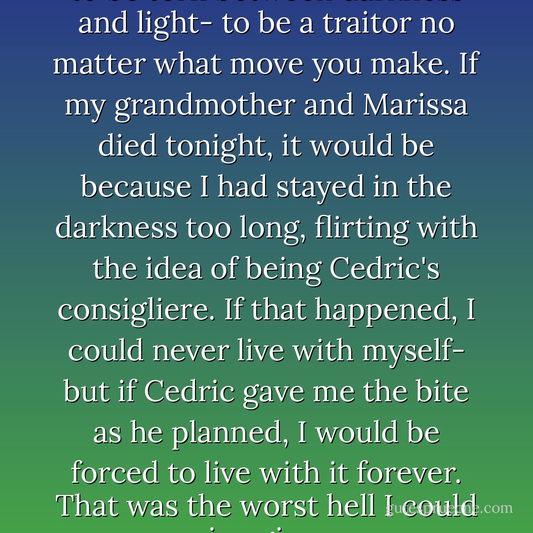 You can't imagine what it's like to be torn between darkness and light- to be a traitor no matter what move you make. If my grandmother and Marissa died tonight, it would be because I had stayed in the darkness too long, flirting with the idea of being Cedric's consigliere. If that happened, I could never live with myself- but if Cedric gave me the bite as he planned, I would be forced to live with it forever. That was the worst hell I could imagine. - Neal Shusterman