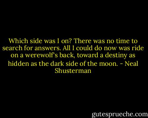 Which side was I on? There was no time to search for answers. All I could do now was ride on a werewolf's back, toward a destiny as hidden as the dark side of the moon. - Neal Shusterman