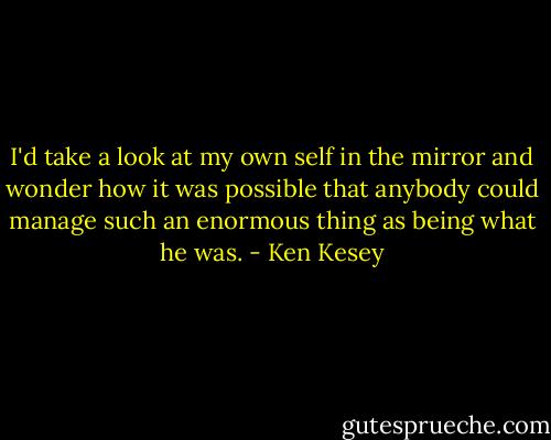 I'd take a look at my own self in the mirror and wonder how it was possible that anybody could manage such an enormous thing as being what he was. - Ken Kesey