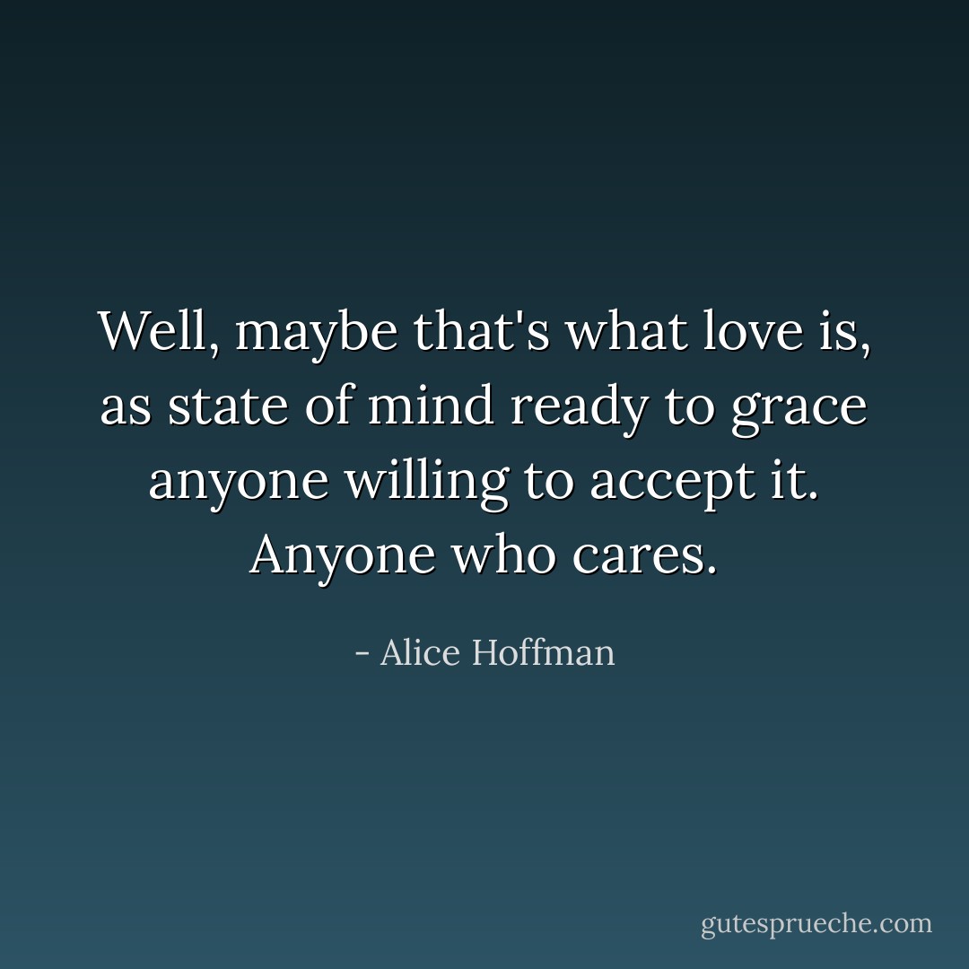 Well, maybe that's what love is, as state of mind ready to grace anyone willing to accept it. Anyone who cares. - Alice Hoffman