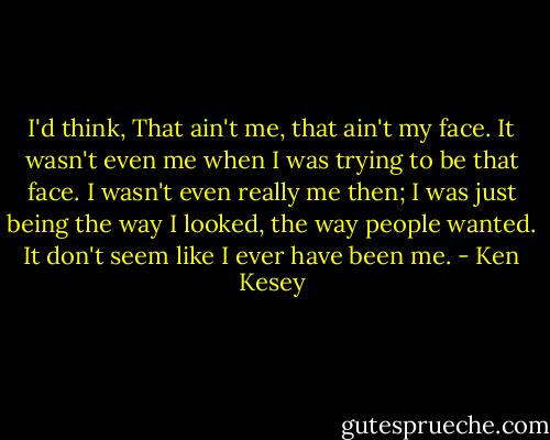 I'd think, That ain't me, that ain't my face. It wasn't even me when I was trying to be that face. I wasn't even really me then; I was just being the way I looked, the way people wanted. It don't seem like I ever have been me. - Ken Kesey