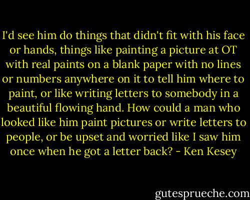 I'd see him do things that didn't fit with his face or hands, things like painting a picture at OT with real paints on a blank paper with no lines or numbers anywhere on it to tell him where to paint, or like writing letters to somebody in a beautiful flowing hand. How could a man who looked like him paint pictures or write letters to people, or be upset and worried like I saw him once when he got a letter back? - Ken Kesey