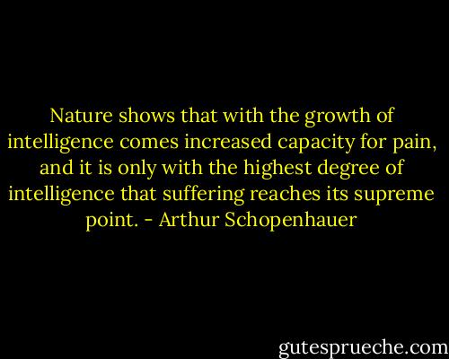 Nature shows that with the growth of intelligence comes increased capacity for pain, and it is only with the highest degree of intelligence that suffering reaches its supreme point. - Arthur Schopenhauer
