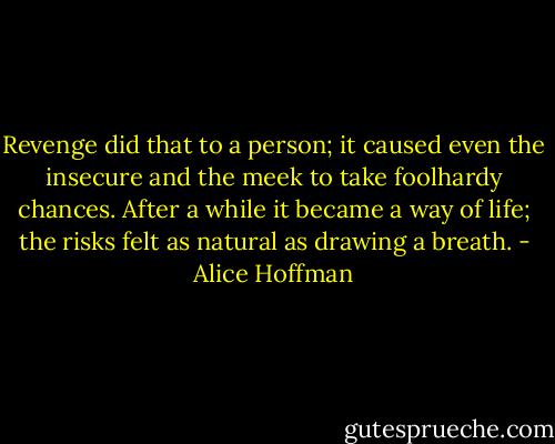 Revenge did that to a person; it caused even the insecure and the meek to take foolhardy chances. After a while it became a way of life; the risks felt as natural as drawing a breath. - Alice Hoffman