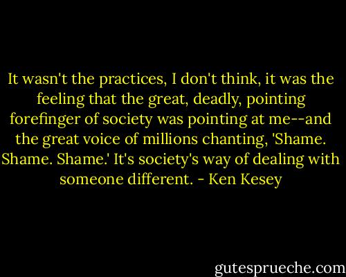 It wasn't the practices, I don't think, it was the feeling that the great, deadly, pointing forefinger of society was pointing at me--and the great voice of millions chanting, 'Shame. Shame. Shame.' It's society's way of dealing with someone different. - Ken Kesey