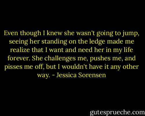 Even though I knew she wasn't going to jump, seeing her standing on the ledge made me realize that I want and need her in my life forever. She challenges me, pushes me, and pisses me off, but I wouldn't have it any other way. - Jessica Sorensen