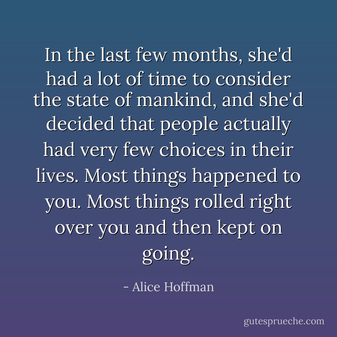 In the last few months, she'd had a lot of time to consider the state of mankind, and she'd decided that people actually had very few choices in their lives. Most things happened to you. Most things rolled right over you and then kept on going. - Alice Hoffman