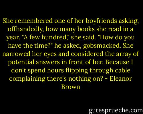 She remembered one of her boyfriends asking, offhandedly, how many books she read in a year. "A few hundred," she said.<br />"How do you have the time?" he asked, gobsmacked.<br />She narrowed her eyes and considered the array of potential answers in front of her. Because I don't spend hours flipping through cable complaining there's nothing on? - Eleanor Brown