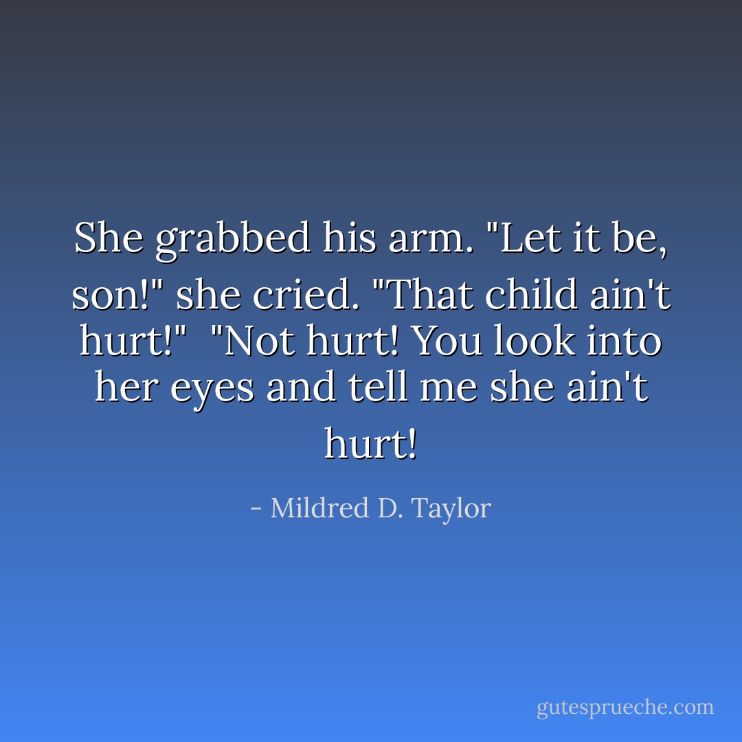 She grabbed his arm. "Let it be, son!" she cried. "That child ain't hurt!"<br /> "Not hurt! You look into her eyes and tell me she ain't hurt! - Mildred D. Taylor