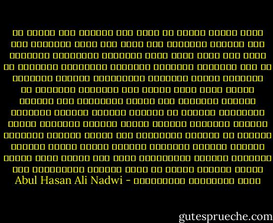 فإذا تغلبت جماعة لا تعبد إلا المادة وما إليها من لذة ومنفعة محسوسة، ولا تؤمن إلا بهذه الحياة، ولا تؤمن بما وراء الحس أثرت طبيعتها ومبادئها وميولها في وضع المدنية وشكلها، وطبعتها بطابعها، وصاغتها في قالبها، فكملت نَوَاحٍ للإنسانية واختلت نَوَاحٍ أُخرى أهمّ منها وعاشت هذه المدنية وازدهرت في الجصِّ والآجر، وفي الورق والقماش، وفي الحديد والرصاص، وأخصبت في ميادين الحروب وساحات القتال، وأوساط المحاكم ومجالس اللهو ومجامع الفجور، وماتت وأجدبت في القلوب والأرواح وفي علاقة المرأة بزوجها، والولد بوالده والوالد بولده، والأخ بأخيه والرجل بصديقه، وأصبحت المدنيَّة كجسم ضخم متورم يملأ العين مهابة ورواء، ويشكو في قلبه آلامًا وأوجاعًا، وفي صحته انحرافًا واضطرابًا - Abul Hasan Ali Nadwi