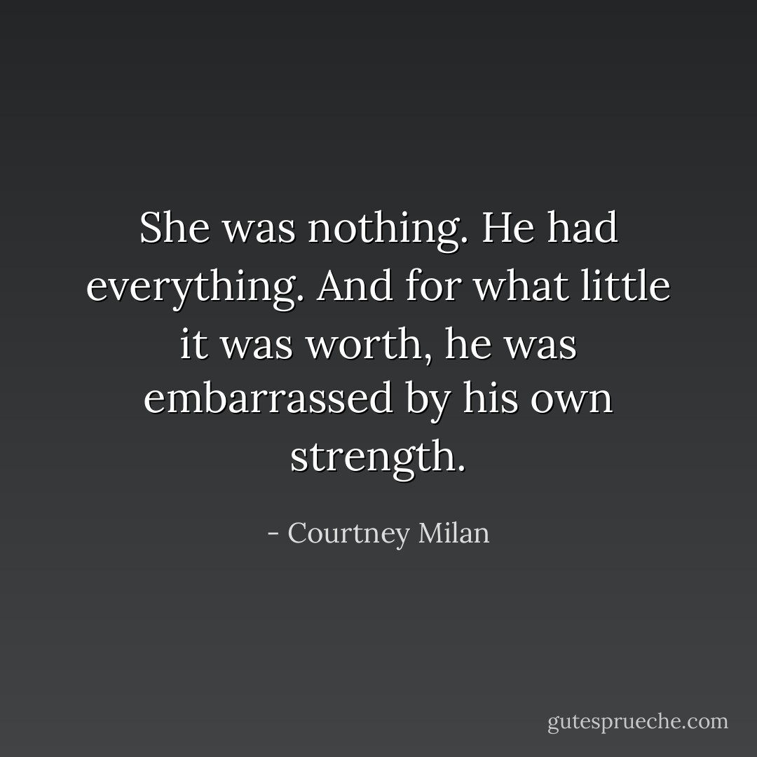 She was nothing. He had everything. And for what little it was worth, he was embarrassed by his own strength. - Courtney Milan