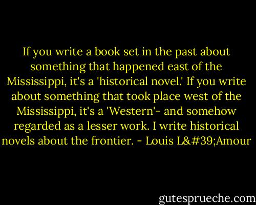 If you write a book set in the past about something that happened east of the Mississippi, it's a 'historical novel.' If you write about something that took place west of the Mississippi, it's a 'Western'- and somehow regarded as a lesser work. I write historical novels about the frontier. - Louis L'Amour