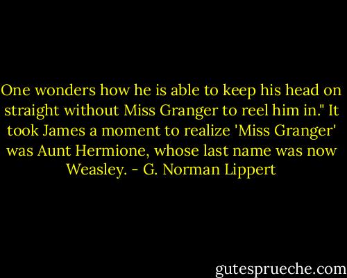 One wonders how he is able to keep his head on straight without Miss Granger to reel him in." It took James a moment to realize 'Miss Granger' was Aunt Hermione, whose last name was now Weasley. - G. Norman Lippert