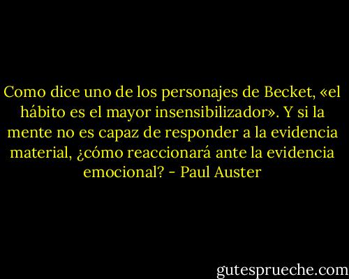 Como dice uno de los personajes de Becket, «el hábito es el mayor insensibilizador». Y si la mente no es capaz de responder a la evidencia material, ¿cómo reaccionará ante la evidencia emocional? - Paul Auster