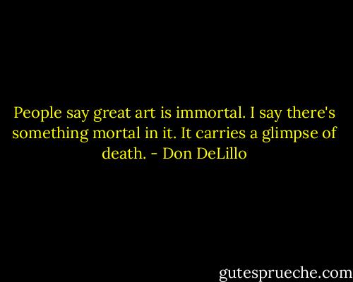 People say great art is immortal. I say there's something mortal in it. It carries a glimpse of death. - Don DeLillo