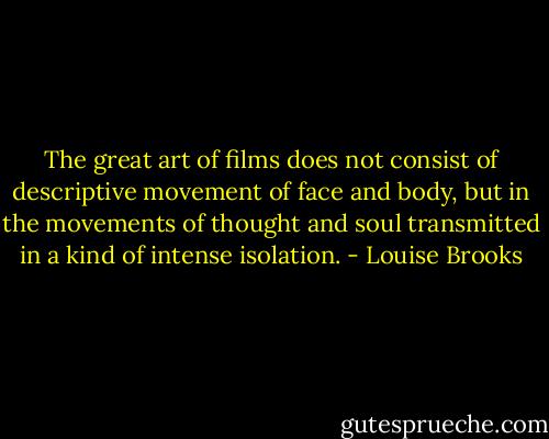 The great art of films does not consist of descriptive movement of face and body, but in the movements of thought and soul transmitted in a kind of intense isolation. - Louise Brooks