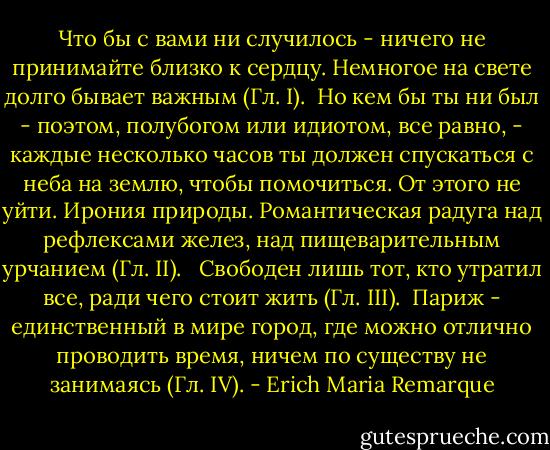 Что бы с вами ни случилось - ничего не принимайте близко к сердцу. Немногое на свете долго бывает важным (Гл. I).<br /><br />Но кем бы ты ни был - поэтом, полубогом или идиотом, все равно, - каждые<br />несколько часов ты должен спускаться с неба на землю, чтобы помочиться. От<br />этого не уйти. Ирония природы. Романтическая радуга над рефлексами желез,<br />над пищеварительным урчанием (Гл. II). <br /><br />Свободен лишь тот, кто утратил все, ради чего стоит жить (Гл. III).<br /><br />Париж - единственный в мире город, где можно отлично проводить время, ничем по существу не занимаясь (Гл. IV). - Erich Maria Remarque