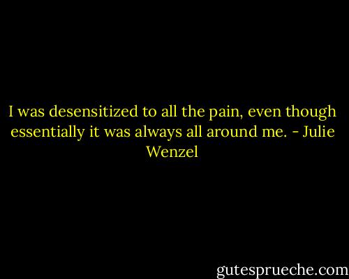 I was desensitized to all the pain, even though essentially it was always all around me. - Julie Wenzel