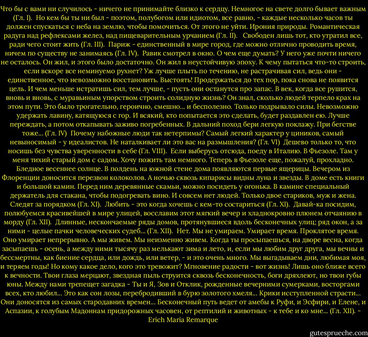 Что бы с вами ни случилось - ничего не принимайте близко к сердцу. Немногое на свете долго бывает важным (Гл. I).<br /><br />Но кем бы ты ни был - поэтом, полубогом или идиотом, все равно, - каждые<br />несколько часов ты должен спускаться с неба на землю, чтобы помочиться. От<br />этого не уйти. Ирония природы. Романтическая радуга над рефлексами желез,<br />над пищеварительным урчанием (Гл. II). <br /><br />Свободен лишь тот, кто утратил все, ради чего стоит жить (Гл. III).<br /><br />Париж - единственный в мире город, где можно отлично проводить время, ничем по существу не занимаясь (Гл. IV).<br /><br />Равик смотрел в окно. О чем еще думать? У него уже почти ничего не<br />осталось. Он жил, и этого было достаточно. Он жил в неустойчивую эпоху. К чему пытаться что-то строить, если вскоре все неминуемо рухнет? Уж лучше плыть по течению, не растрачивая сил, ведь они - единственное, что невозможно восстановить. Выстоять! Продержаться до тех пор, пока снова не появится цель. И чем меньше истратишь сил, тем лучше, - пусть они останутся про запас. В век, когда все рушится, вновь и вновь, с муравьиным упорством строить солидную жизнь? Он знал, сколько людей терпело крах на этом пути. Это было трогательно, героично, смешно... и бесполезно. Только подрывало<br />силы. Невозможно удержать лавину, катящуюся с гор. И всякий, кто попытается это сделать, будет раздавлен ею. Лучше переждать, а потом откапывать заживо погребенных. В дальний поход бери легкую поклажу. При бегстве тоже... (Гл. IV)<br /><br />Почему набожные люди так нетерпимы? Самый легкий характер у циников, самый невыносимый - у идеалистов. Не наталкивает ли это вас на размышления? (Гл. VI)<br /><br />Дешево только то, что носишь без чувства уверенности в себе (Гл. VIII).<br /><br />Если выберусь отсюда, поеду в Италию. В Фьезоле. Там у меня тихий<br />старый дом с садом. Хочу пожить там немного. Теперь в Фьезоле еще, пожалуй, прохладно. Бледное весеннее солнце. В полдень на южной стене дома появляются первые ящерицы. Вечером из Флоренции доносится перезвон колоколов. А ночью сквозь кипарисы видны луна и звезды. В доме есть книги и большой камин. Перед ним деревянные скамьи, можно посидеть у огонька. В камине специальный держатель для стакана, чтобы подогревать вино. И совсем нет людей. Только двое стариков, муж и жена. Следят за порядком (Гл. XI).<br /><br />Любить - это когда хочешь с кем-то состариться (Гл. XI).<br /><br />Давай-ка посидим, полюбуемся красивейшей в мире улицей, восславим этот мягкий вечер и хладнокровно плюнем отчаянию в морду (Гл. XII).<br /><br />Длинные, нескончаемые ряды домов, протянувшиеся вдоль бесконечных улиц; ряд окон, а за ними - целые пачки человеческих судеб... (Гл. XII).<br /><br />Нет. Мы не умираем. Умирает время. Проклятое время. Оно умирает<br />непрерывно. А мы живем. Мы неизменно живем. Когда ты просыпаешься, на дворе весна, когда засыпаешь - осень, а между ними тысячу раз мелькают зима и лето, и, если мы любим друг друга, мы вечны и бессмертны, как биение сердца, или дождь, или ветер, - и это очень много. Мы выгадываем дни, любимая моя, и теряем годы! Но кому какое дело, кого это тревожит? Мгновение радости - вот жизнь! Лишь оно ближе всего к вечности. Твои глаза мерцают, звездная пыль струится сквозь бесконечность, боги дряхлеют, но твои губы юны. Между нами трепещет загадка - Ты и Я, Зов и Отклик, рожденные вечерними сумерками, восторгами всех, кто любил... Это как сон лозы, перебродивший в бурю золотого хмеля... Крики исступленной страсти... Они доносятся из самых<br />стародавних времен... Бесконечный путь ведет от амебы к Руфи, и Эсфири, и Елене, и Аспазии, к голубым Мадоннам придорожных часовен, от рептилий и животных - к тебе и ко мне... (Гл. XII). - Erich Maria Remarque
