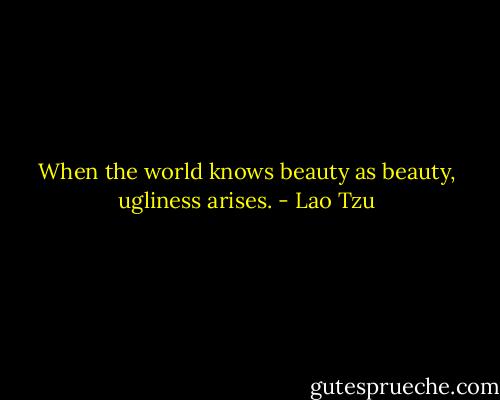 When the world knows beauty as beauty, ugliness arises. - Lao Tzu